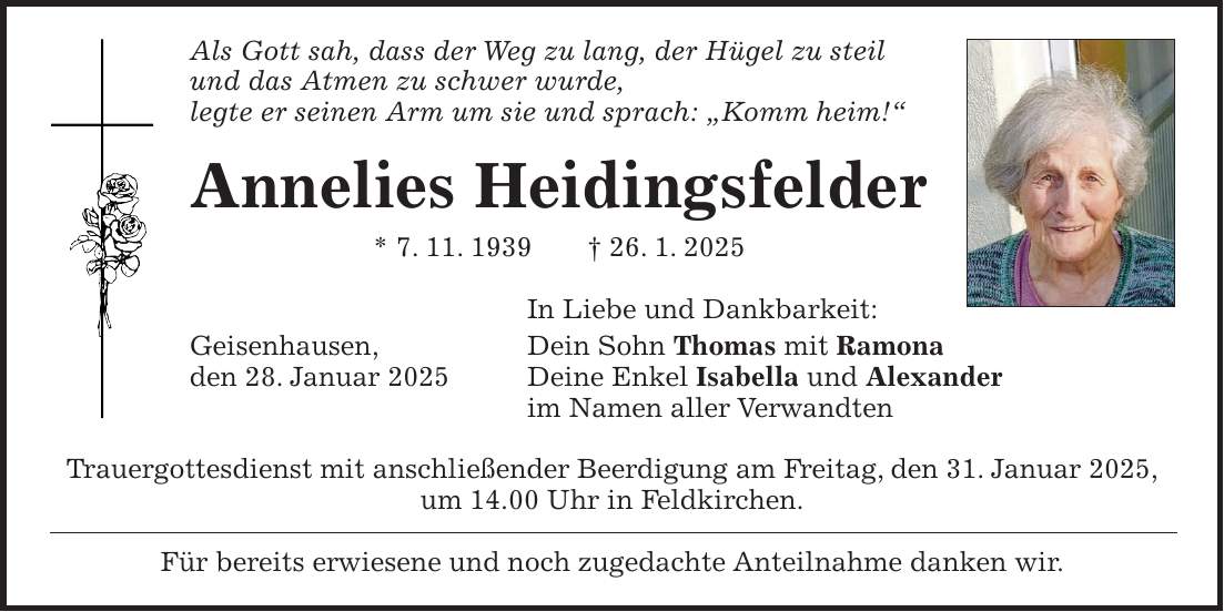 Als Gott sah, dass der Weg zu lang, der Hügel zu steil und das Atmen zu schwer wurde, legte er seinen Arm um sie und sprach: 'Komm heim!' Annelies Heidingsfelder * 7. 11. 1939 + 26. 1. 2025 In Liebe und Dankbarkeit: Geisenhausen, Dein Sohn Thomas mit Ramona den 28. Januar 2025 Deine Enkel Isabella und Alexander im Namen aller Verwandten Trauergottesdienst mit anschließender Beerdigung am Freitag, den 31. Januar 2025, um 14.00 Uhr in Feldkirchen. Für bereits erwiesene und noch zugedachte Anteilnahme danken wir.