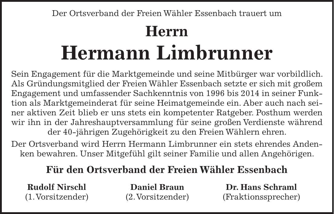  Der Ortsverband der Freien Wähler Essenbach trauert um Herrn Hermann Limbrunner Sein Engagement für die Marktgemeinde und seine Mitbürger war vorbildlich. Als Gründungsmitglied der Freien Wähler Essenbach setzte er sich mit großem Engagement und umfassender Sachkenntnis von 1996 bis 2014 in seiner Funktion als Marktgemeinderat für seine Heimatgemeinde ein. Aber auch nach seiner aktiven Zeit blieb er uns stets ein kompetenter Ratgeber. Posthum werden wir ihn in der Jahreshauptversammlung für seine großen Verdienste während der 40-jährigen Zugehörigkeit zu den Freien Wählern ehren. Der Ortsverband wird Herrn Hermann Limbrunner ein stets ehrendes Andenken bewahren. Unser Mitgefühl gilt seiner Familie und allen Angehörigen. Für den Ortsverband der Freien Wähler EssenbachRudolf Nirschl (1. Vorsitzender) Daniel Braun (2. Vorsitzender) Dr. Hans Schraml (Fraktionssprecher)