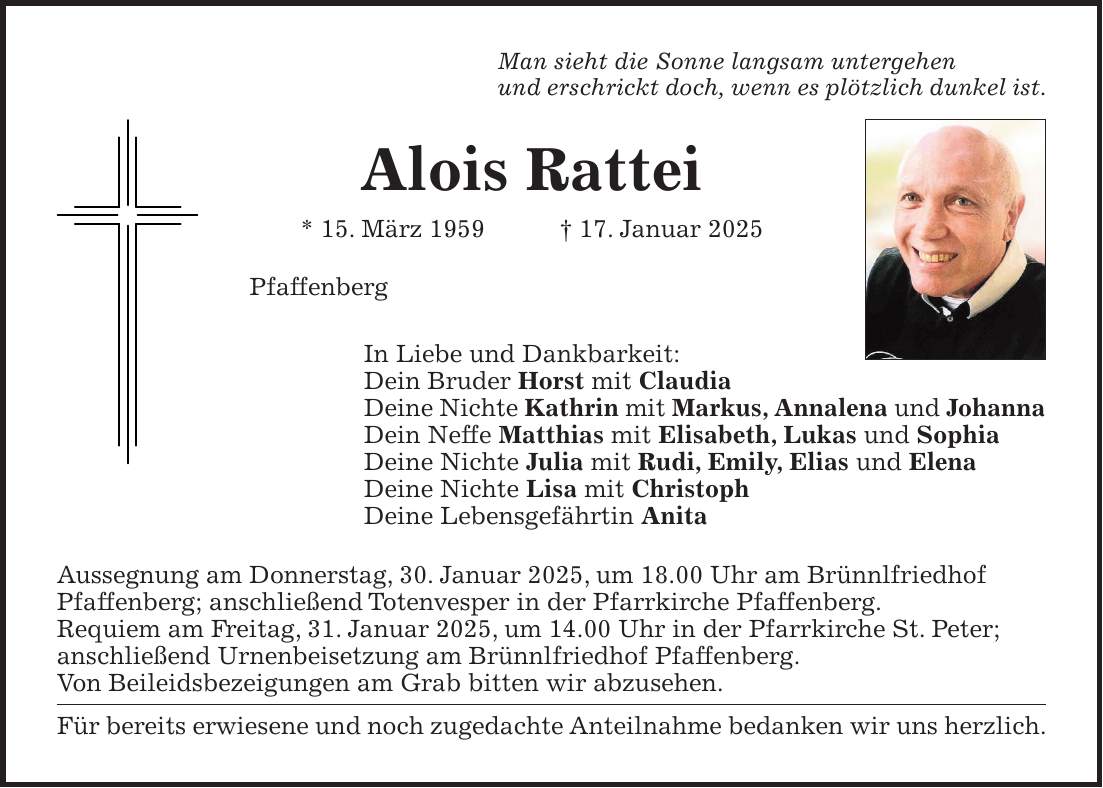 Man sieht die Sonne langsam untergehen und erschrickt doch, wenn es plötzlich dunkel ist. Alois Rattei * 15. März 1959 + 17. Januar 2025 Pfaffenberg In Liebe und Dankbarkeit: Dein Bruder Horst mit Claudia Deine Nichte Kathrin mit Markus, Annalena und Johanna Dein Neffe Matthias mit Elisabeth, Lukas und Sophia Deine Nichte Julia mit Rudi, Emily, Elias und Elena Deine Nichte Lisa mit Christoph Deine Lebensgefährtin Anita Aussegnung am Donnerstag, 30. Januar 2025, um 18.00 Uhr am Brünnlfriedhof Pfaffenberg; anschließend Totenvesper in der Pfarrkirche Pfaffenberg. Requiem am Freitag, 31. Januar 2025, um 14.00 Uhr in der Pfarrkirche St. Peter; anschließend Urnenbeisetzung am Brünnlfriedhof Pfaffenberg. Von Beileidsbezeigungen am Grab bitten wir abzusehen. Für bereits erwiesene und noch zugedachte Anteilnahme bedanken wir uns herzlich.