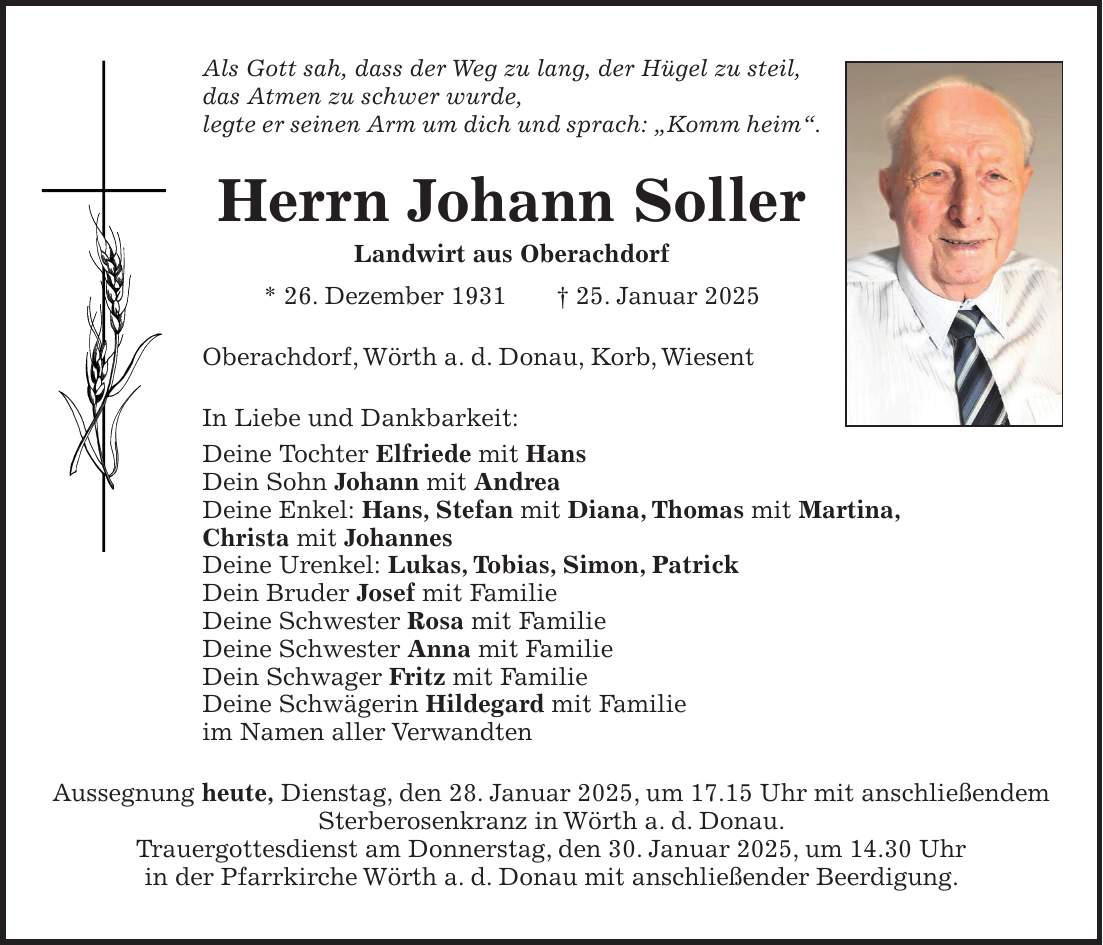 Als Gott sah, dass der Weg zu lang, der Hügel zu steil, das Atmen zu schwer wurde, legte er seinen Arm um dich und sprach: 'Komm heim'. Herrn Johann Soller Landwirt aus Oberachdorf * 26. Dezember 1931 + 25. Januar 2025 Oberachdorf, Wörth a. d. Donau, Korb, Wiesent In Liebe und Dankbarkeit: Deine Tochter Elfriede mit Hans Dein Sohn Johann mit Andrea Deine Enkel: Hans, Stefan mit Diana, Thomas mit Martina, Christa mit Johannes Deine Urenkel: Lukas, Tobias, Simon, Patrick Dein Bruder Josef mit Familie Deine Schwester Rosa mit Familie Deine Schwester Anna mit Familie Dein Schwager Fritz mit Familie Deine Schwägerin Hildegard mit Familie im Namen aller Verwandten Aussegnung heute, Dienstag, den 28. Januar 2025, um 17.15 Uhr mit anschließendem Sterberosenkranz in Wörth a. d. Donau. Trauergottesdienst am Donnerstag, den 30. Januar 2025, um 14.30 Uhr in der Pfarrkirche Wörth a. d. Donau mit anschließender Beerdigung.