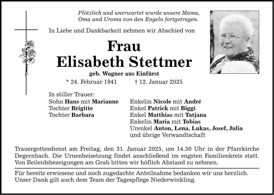 Plötzlich und unerwartet wurde unsere Mama,Oma und Uroma von den Engeln fortgetragen.In Liebe und Dankbarkeit nehmen wir Abschied vonFrauElisabeth Stettmergeb. Wagner aus Einfürst* 24. Februar 1941 _ 12. Januar 2025In stiller Trauer:Sohn Hans mit MarianneTochter BrigitteTochter BarbaraEnkelin Nicole mit AndréEnkel Patrick mit BiggiEnkel Matthias mit TatjanaEnkelin Maria mit TobiasUrenkel Anton, Lena, Lukas, Josef, Juliaund übrige VerwandtschaftTrauergottesdienst am Freitag, den 31. Januar 2025, um 14.30 Uhr in der Pfarrkirche Degernbach. Die Urnenbeisetzung findet anschließend im engsten Familienkreis statt. Von Beileidsbezeigungen am Grab bitten wir höflich Abstand zu nehmen.Für bereits erwiesene und noch zugedachte Anteilnahme bedanken wir uns herzlich.Unser Dank gilt auch dem Team der Tagespflege Niederwinkling.