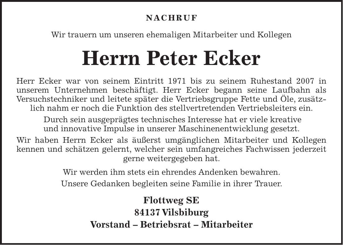  Nachruf Wir trauern um unseren ehemaligen Mitarbeiter und Kollegen Herrn Peter Ecker Herr Ecker war von seinem Eintritt 1971 bis zu seinem Ruhestand 2007 in unserem Unternehmen beschäftigt. Herr Ecker begann seine Laufbahn als Versuchstechniker und leitete später die Vertriebsgruppe Fette und Öle, zusätzlich nahm er noch die Funktion des stellvertretenden Vertriebsleiters ein. Durch sein ausgeprägtes technisches Interesse hat er viele kreative und innovative Impulse in unserer Maschinenentwicklung gesetzt. Wir haben Herrn Ecker als äußerst umgänglichen Mitarbeiter und Kollegen kennen und schätzen gelernt, welcher sein umfangreiches Fachwissen jederzeit gerne weitergegeben hat. Wir werden ihm stets ein ehrendes Andenken bewahren. Unsere Gedanken begleiten seine Familie in ihrer Trauer. Flottweg SE 84137 Vilsbiburg Vorstand - Betriebsrat - Mitarbeiter 