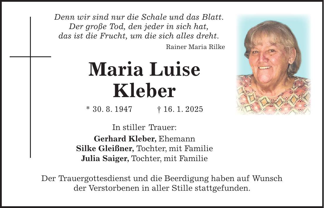  Denn wir sind nur die Schale und das Blatt. Der große Tod, den jeder in sich hat, das ist die Frucht, um die sich alles dreht. Rainer Maria Rilke Maria Luise Kleber * 30. 8. 1947 + 16. 1. 2025 In stiller Trauer: Gerhard Kleber, Ehemann Silke Gleißner, Tochter, mit Familie Julia Saiger, Tochter, mit Familie Der Trauergottesdienst und die Beerdigung haben auf Wunsch der Verstorbenen in aller Stille stattgefunden.