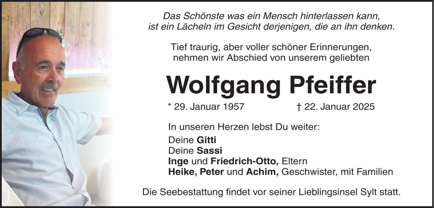 Das Schönste was ein Mensch hinterlassen kann, ist ein Lächeln im Gesicht derjenigen, die an ihn denken. Tief traurig, aber voller schöner Erinnerungen, nehmen wir Abschied von unserem geliebten Wolfgang Pfeiffer * 29. Januar 1957 + 22. Januar 2025 In unseren Herzen lebst Du weiter: Deine Gitti Deine Sassi Inge und Friedrich-Otto, Eltern Heike, Peter und Achim, Geschwister, mit Familien Die Seebestattung findet vor seiner Lieblingsinsel Sylt statt.