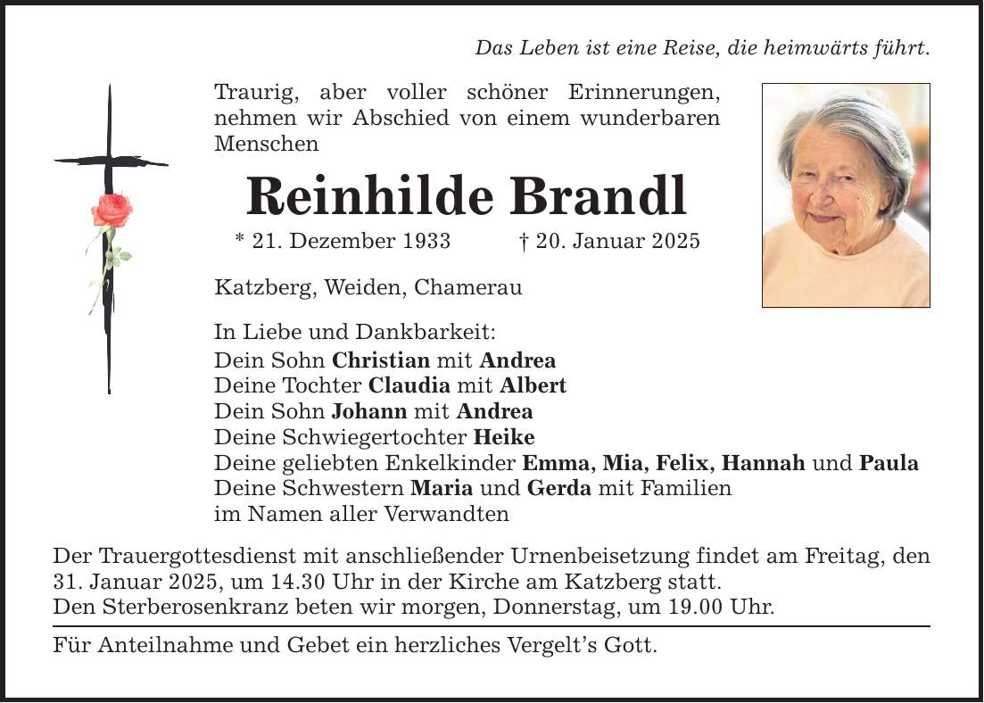 Das Leben ist eine Reise, die heimwärts führt.Traurig, aber voller schöner Erinnerungen,nehmen wir Abschied von einem wunderbaren MenschenReinhilde Brandl* 21. Dezember 1933 _ 20. Januar 2025Katzberg, Weiden, ChamerauIn Liebe und Dankbarkeit:Dein Sohn Christian mit AndreaDeine Tochter Claudia mit AlbertDein Sohn Johann mit AndreaDeine Schwiegertochter HeikeDeine geliebten Enkelkinder Emma, Mia, Felix, Hannah und PaulaDeine Schwestern Maria und Gerda mit Familienim Namen aller VerwandtenDer Trauergottesdienst mit anschließender Urnenbeisetzung findet am Freitag, den 31. Januar 2025, um 14.30 Uhr in der Kirche am Katzberg statt.Den Sterberosenkranz beten wir morgen, Donnerstag, um 19.00 Uhr.Für Anteilnahme und Gebet ein herzliches Vergelt's Gott.