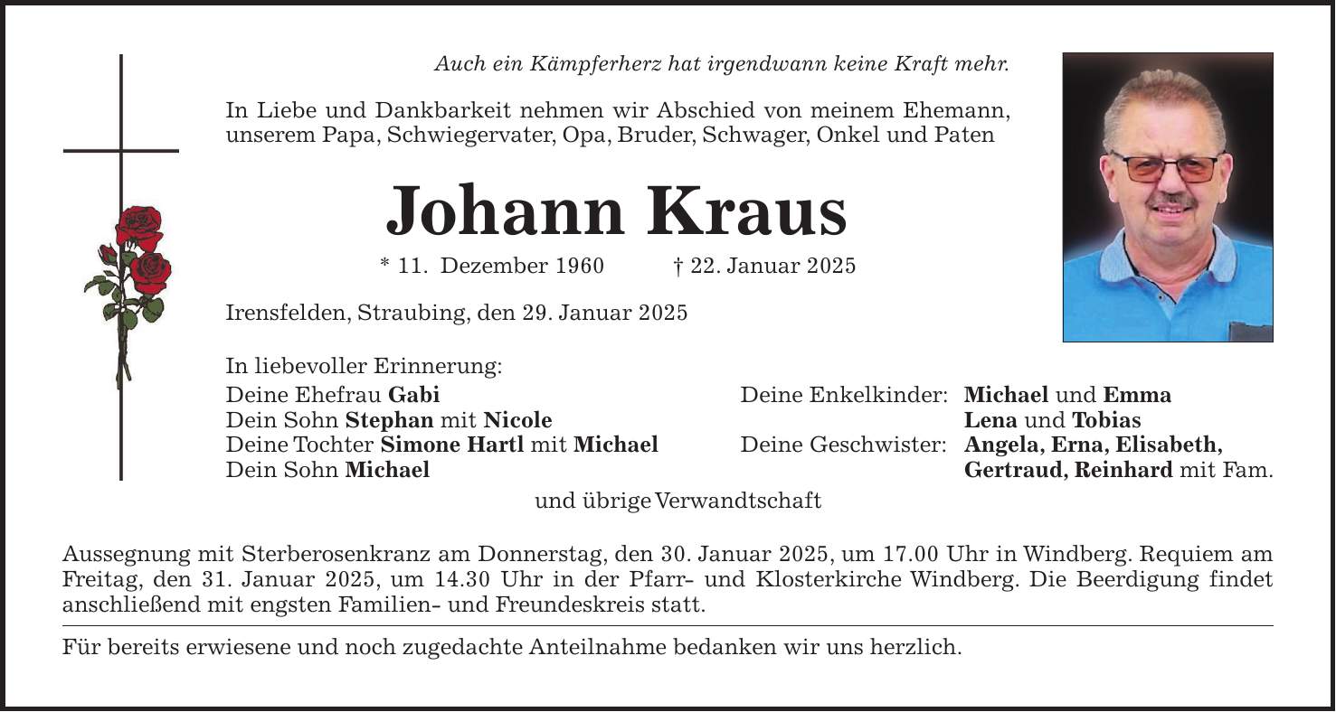 Auch ein Kämpferherz hat irgendwann keine Kraft mehr. In Liebe und Dankbarkeit nehmen wir Abschied von meinem Ehemann, unserem Papa, Schwiegervater, Opa, Bruder, Schwager, Onkel und Paten Johann Kraus * 11. Dezember 1960 + 22. Januar 2025 Irensfelden, Straubing, den 29. Januar 2025 In liebevoller Erinnerung: Deine Ehefrau Gabi Deine Enkelkinder: Michael und Emma Dein Sohn Stephan mit Nicole Lena und Tobias Deine Tochter Simone Hartl mit Michael Deine Geschwister: Angela, Erna, Elisabeth, Dein Sohn Michael Gertraud, Reinhard mit Fam. und übrige Verwandtschaft Aussegnung mit Sterberosenkranz am Donnerstag, den 30. Januar 2025, um 17.00 Uhr in Windberg. Requiem am Freitag, den 31. Januar 2025, um 14.30 Uhr in der Pfarr- und Klosterkirche Windberg. Die Beerdigung findet anschließend mit engsten Familien- und Freundeskreis statt. Für bereits erwiesene und noch zugedachte Anteilnahme bedanken wir uns herzlich.