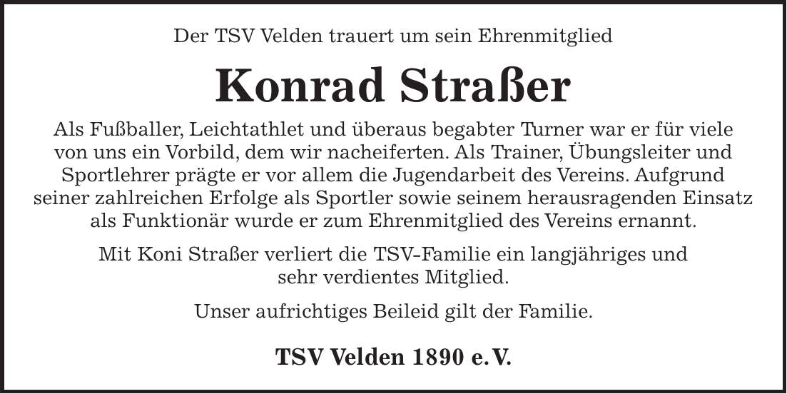 Der TSV Velden trauert um sein Ehrenmitglied Konrad Straßer Als Fußballer, Leichtathlet und überaus begabter Turner war er für viele von uns ein Vorbild, dem wir nacheiferten. Als Trainer, Übungsleiter und Sportlehrer prägte er vor allem die Jugendarbeit des Vereins. Aufgrund seiner zahlreichen Erfolge als Sportler sowie seinem herausragenden Einsatz als Funktionär wurde er zum Ehrenmitglied des Vereins ernannt. Mit Koni Straßer verliert die TSV-Familie ein langjähriges und sehr verdientes Mitglied. Unser aufrichtiges Beileid gilt der Familie. TSV Velden 1890 e. V.