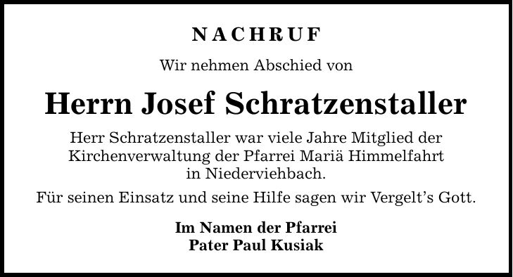 Nachruf Wir nehmen Abschied von Herrn Josef Schratzenstaller Herr Schratzenstaller war viele Jahre Mitglied der Kirchenverwaltung der Pfarrei Mariä Himmelfahrt in Niederviehbach. Für seinen Einsatz und seine Hilfe sagen wir Vergelt's Gott. Im Namen der Pfarrei Pater Paul Kusiak