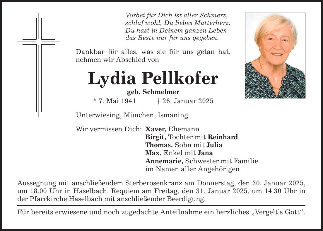 Vorbei für Dich ist aller Schmerz, schlaf wohl, Du liebes Mutterherz. Du hast in Deinem ganzen Leben das Beste nur für uns gegeben. Dankbar für alles, was sie für uns getan hat, nehmen wir Abschied von Lydia Pellkofer geb. Schmelmer * 7. Mai 1941 _ 26. Januar 2025 Unterwiesing, München, Ismaning Wir vermissen Dich: Xaver, Ehemann Birgit, Tochter mit Reinhard Thomas, Sohn mit Julia Max, Enkel mit Jana Annemarie, Schwester mit Familie im Namen aller Angehörigen Aussegnung mit anschließendem Sterberosenkranz am Donnerstag, den 30. Januar 2025, um 18.00 Uhr in Haselbach. Requiem am Freitag, den 31. Januar 2025, um 14.30 Uhr in der Pfarrkirche Haselbach mit anschließender Beerdigung. Für bereits erwiesene und noch zugedachte Anteilnahme ein herzliches 