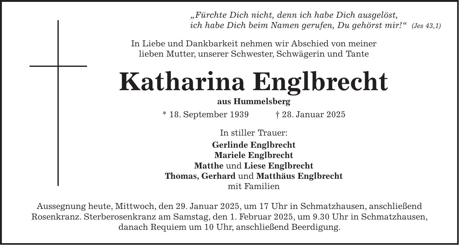  'Fürchte Dich nicht, denn ich habe Dich ausgelöst, ich habe Dich beim Namen gerufen, Du gehörst mir!' (Jes 43,1) In Liebe und Dankbarkeit nehmen wir Abschied von meiner lieben Mutter, unserer Schwester, Schwägerin und Tante Katharina Englbrecht aus Hummelsberg * 18. September 1939 + 28. Januar 2025 In stiller Trauer: Gerlinde Englbrecht Mariele Englbrecht Matthe und Liese Englbrecht Thomas, Gerhard und Matthäus Englbrecht mit Familien Aussegnung heute, Mittwoch, den 29. Januar 2025, um 17 Uhr in Schmatzhausen, anschließend Rosenkranz. Sterberosenkranz am Samstag, den 1. Februar 2025, um 9.30 Uhr in Schmatzhausen, danach Requiem um 10 Uhr, anschließend Beerdigung.