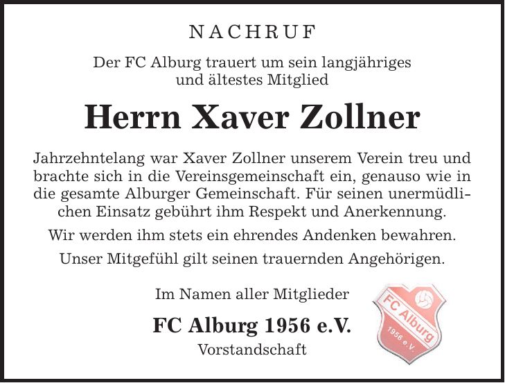 Nachruf Der FC Alburg trauert um sein langjähriges und ältestes Mitglied Herrn Xaver Zollner Jahrzehntelang war Xaver Zollner unserem Verein treu und brachte sich in die Vereinsgemeinschaft ein, genauso wie in die gesamte Alburger Gemeinschaft. Für seinen unermüdlichen Einsatz gebührt ihm Respekt und Anerkennung. Wir werden ihm stets ein ehrendes Andenken bewahren. Unser Mitgefühl gilt seinen trauernden Angehörigen. Im Namen aller Mitglieder FC Alburg 1956 e.V. Vorstandschaft