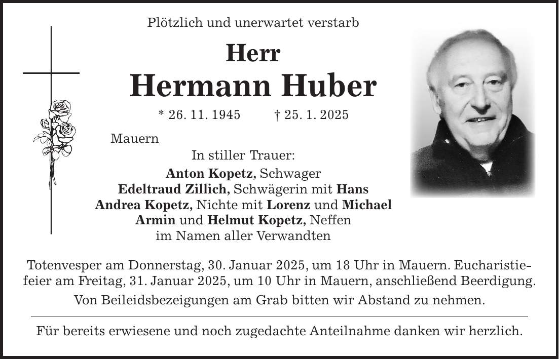  Plötzlich und unerwartet verstarb Herr Hermann Huber * 26. 11. 1945 + 25. 1. 2025 Mauern In stiller Trauer: Anton Kopetz, Schwager Edeltraud Zillich, Schwägerin mit Hans Andrea Kopetz, Nichte mit Lorenz und Michael Armin und Helmut Kopetz, Neffen im Namen aller Verwandten Totenvesper am Donnerstag, 30. Januar 2025, um 18 Uhr in Mauern. Eucharistiefeier am Freitag, 31. Januar 2025, um 10 Uhr in Mauern, anschließend Beerdigung. Von Beileidsbezeigungen am Grab bitten wir Abstand zu nehmen. Für bereits erwiesene und noch zugedachte Anteilnahme danken wir herzlich.