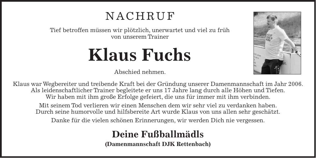 Nachruf Tief betroffen müssen wir plötzlich, unerwartet und viel zu früh von unserem Trainer Klaus Fuchs Abschied nehmen. Klaus war Wegbereiter und treibende Kraft bei der Gründung unserer Damenmannschaft im Jahr 2006. Als leidenschaftlicher Trainer begleitete er uns 17 Jahre lang durch alle Höhen und Tiefen. Wir haben mit ihm große Erfolge gefeiert, die uns für immer mit ihm verbinden. Mit seinem Tod verlieren wir einen Menschen dem wir sehr viel zu verdanken haben. Durch seine humorvolle und hilfsbereite Art wurde Klaus von uns allen sehr geschätzt. Danke für die vielen schönen Erinnerungen, wir werden Dich nie vergessen. Deine Fußballmädls (Damenmannschaft DJK Rettenbach) 