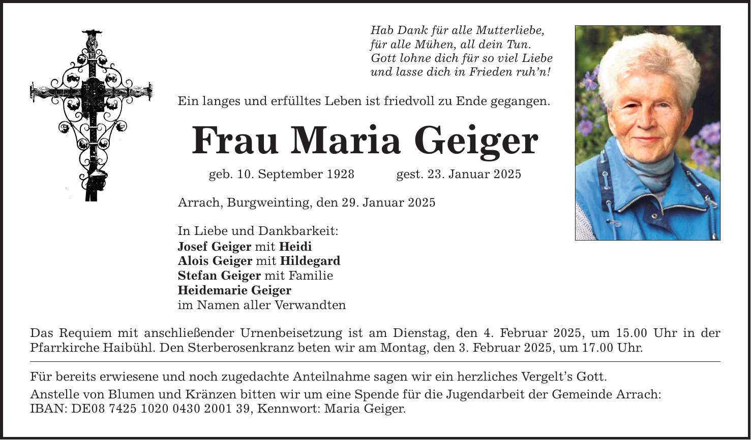 Hab Dank für alle Mutterliebe, für alle Mühen, all dein Tun. Gott lohne dich für so viel Liebe und lasse dich in Frieden ruh'n! Ein langes und erfülltes Leben ist friedvoll zu Ende gegangen. Frau Maria Geiger geb. 10. September 1928 gest. 23. Januar 2025 Arrach, Burgweinting, den 29. Januar 2025 In Liebe und Dankbarkeit: Josef Geiger mit Heidi Alois Geiger mit Hildegard Stefan Geiger mit Familie Heidemarie Geiger im Namen aller Verwandten Das Requiem mit anschließender Urnenbeisetzung ist am Dienstag, den 4. Februar 2025, um 15.00 Uhr in der Pfarrkirche Haibühl. Den Sterberosenkranz beten wir am Montag, den 3. Februar 2025, um 17.00 Uhr. Für bereits erwiesene und noch zugedachte Anteilnahme sagen wir ein herzliches Vergelt's Gott. Anstelle von Blumen und Kränzen bitten wir um eine Spende für die Jugendarbeit der Gemeinde Arrach: ­ IBAN: DE***, Kennwort: Maria Geiger.