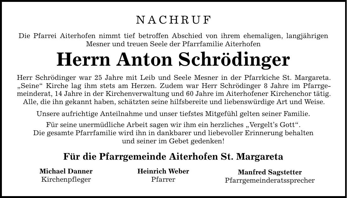 NACHRUFDie Pfarrei Aiterhofen nimmt tief betroffen Abschied von ihrem ehemaligen, langjährigen Mesner und treuen Seele der Pfarrfamilie AiterhofenHerrn Anton SchrödingerHerr Schrödinger war 25 Jahre mit Leib und Seele Mesner in der Pfarrkiche St. Margareta. 