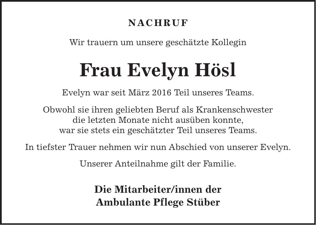 Nachruf Wir trauern um unsere geschätzte Kollegin Frau Evelyn Hösl Evelyn war seit März 2016 Teil unseres Teams. Obwohl sie ihren geliebten Beruf als Krankenschwester die letzten Monate nicht ausüben konnte, war sie stets ein geschätzter Teil unseres Teams. In tiefster Trauer nehmen wir nun Abschied von unserer Evelyn. Unserer Anteilnahme gilt der Familie. Die Mitarbeiter/innen der Ambulante Pflege Stüber