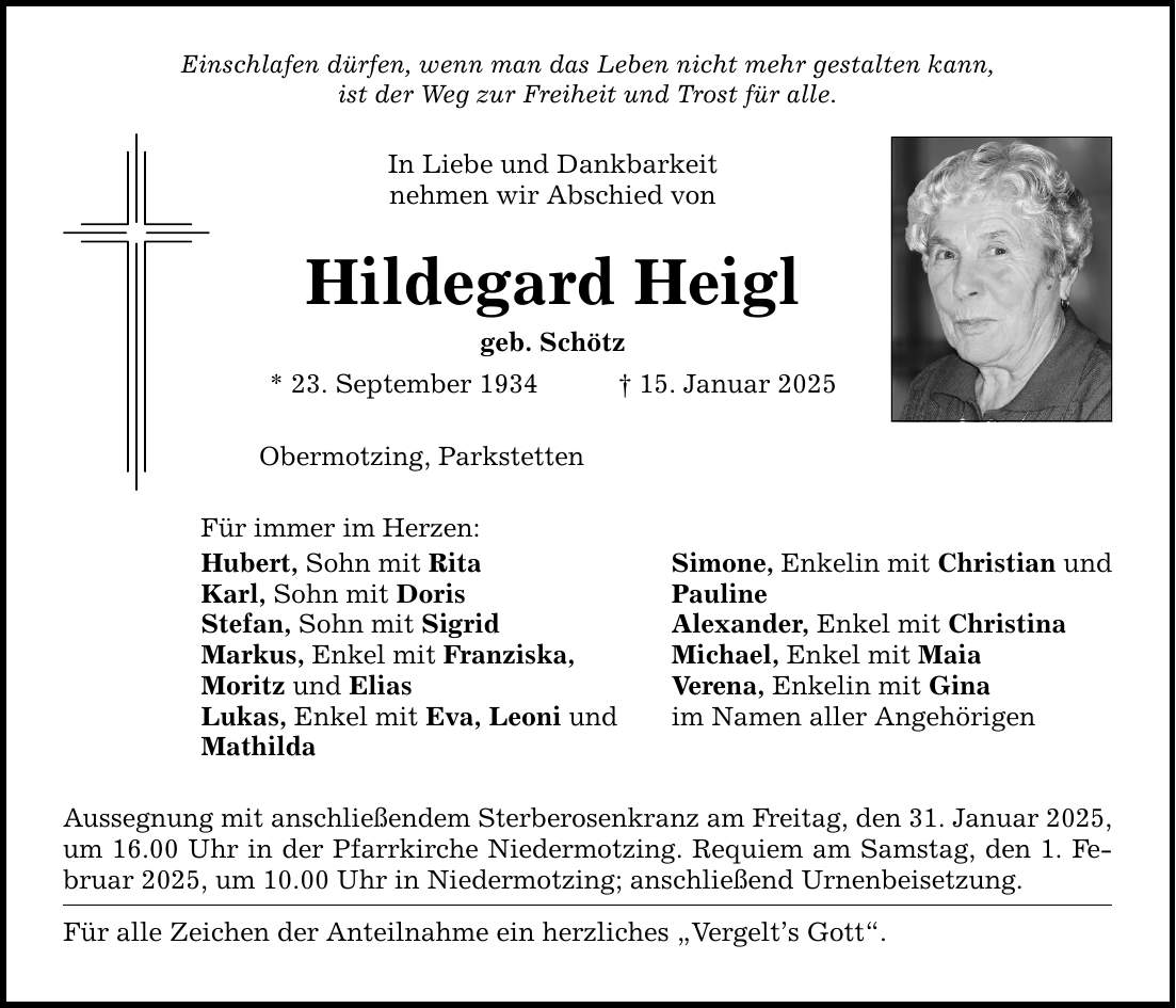 Einschlafen dürfen, wenn man das Leben nicht mehr gestalten kann,ist der Weg zur Freiheit und Trost für alle.In Liebe und Dankbarkeitnehmen wir Abschied vonHildegard Heiglgeb. Schötz* 23. September 1934 _ 15. Januar 2025Obermotzing, ParkstettenFür immer im Herzen:Hubert, Sohn mit RitaKarl, Sohn mit DorisStefan, Sohn mit SigridMarkus, Enkel mit Franziska,Moritz und EliasLukas, Enkel mit Eva, Leoni undMathildaAussegnung mit anschließendem Sterberosenkranz am Freitag, den 31. Januar 2025,um 16.00 Uhr in der Pfarrkirche Niedermotzing. Requiem am Samstag, den 1. Februar 2025, um 10.00 Uhr in Niedermotzing; anschließend Urnenbeisetzung.Für alle Zeichen der Anteilnahme ein herzliches 