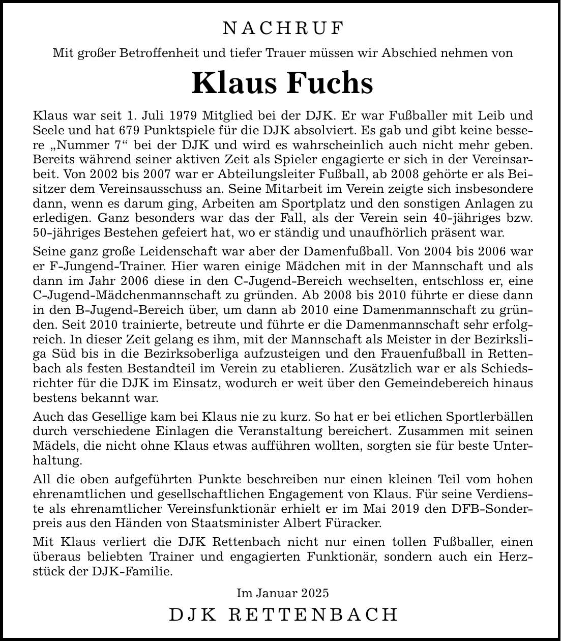 NACHRUF Mit großer Betroffenheit und tiefer Trauer müssen wir Abschied nehmen von Klaus Fuchs Klaus war seit 1. Juli 1979 Mitglied bei der DJK. Er war Fußballer mit Leib und Seele und hat 679 Punktspiele für die DJK absolviert. Es gab und gibt keine bessere 