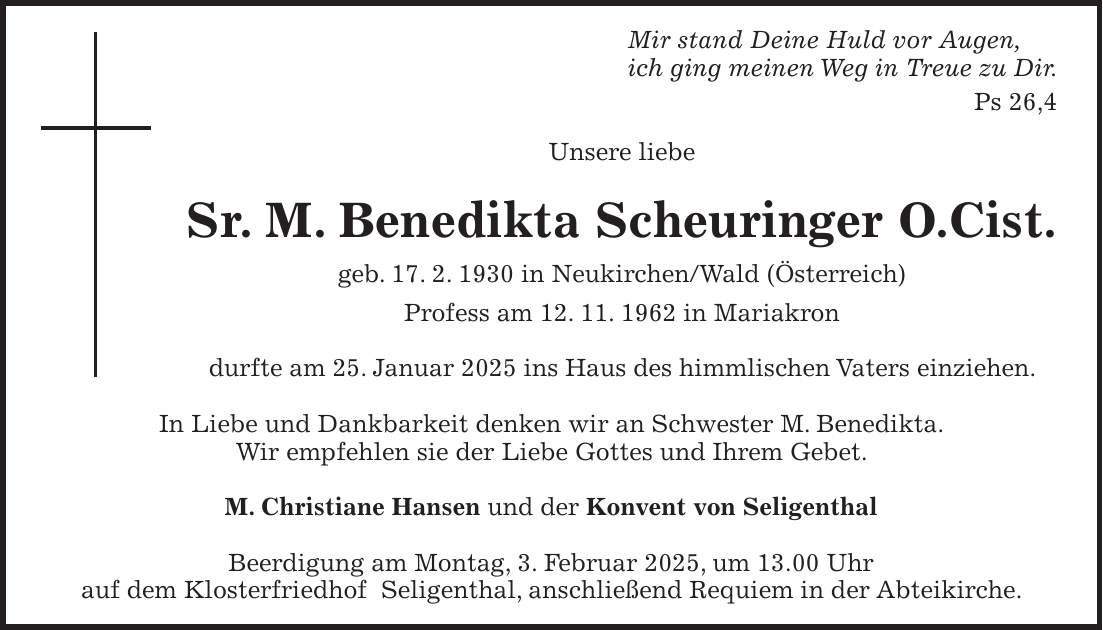 Mir stand Deine Huld vor Augen, ich ging meinen Weg in Treue zu Dir. Ps 26,4 Unsere liebe Sr. M. Benedikta Scheuringer O.Cist. geb. 17. 2. 1930 in Neukirchen/Wald (Österreich) Profess am 12. 11. 1962 in Mariakron durfte am 25. Januar 2025 ins Haus des himmlischen Vaters einziehen. In Liebe und Dankbarkeit denken wir an Schwester M. Benedikta. Wir empfehlen sie der Liebe Gottes und Ihrem Gebet. M. Christiane Hansen und der Konvent von Seligenthal Beerdigung am Montag, 3. Februar 2025, um 13.00 Uhr auf dem Klosterfriedhof Seligenthal, anschließend Requiem in der Abteikirche.