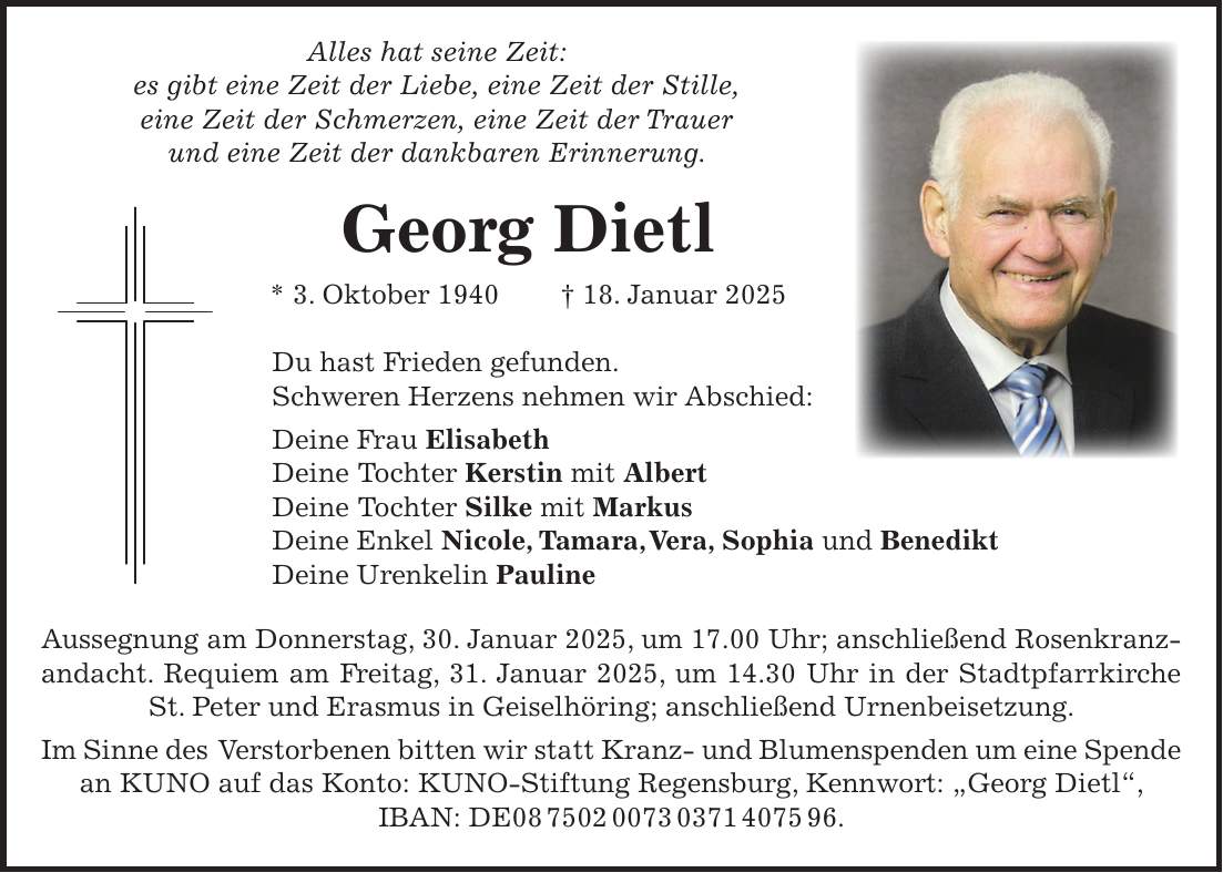 Alles hat seine Zeit: es gibt eine Zeit der Liebe, eine Zeit der Stille, eine Zeit der Schmerzen, eine Zeit der Trauer und eine Zeit der dankbaren Erinnerung. Georg Dietl * 3. Oktober 1940 + 18. Januar 2025 Du hast Frieden gefunden. Schweren Herzens nehmen wir Abschied: Deine Frau Elisabeth Deine Tochter Kerstin mit Albert Deine Tochter Silke mit Markus Deine Enkel Nicole, Tamara, Vera, Sophia und Benedikt Deine Urenkelin Pauline Aussegnung am Donnerstag, 30. Januar 2025, um 17.00 Uhr; anschließend Rosenkranzandacht. Requiem am Freitag, 31. Januar 2025, um 14.30 Uhr in der Stadtpfarrkirche St. Peter und Erasmus in Geiselhöring; anschließend Urnenbeisetzung. Im Sinne des Verstorbenen bitten wir statt Kranz- und Blumenspenden um eine Spende an KUNO auf das Konto: KUNO-Stiftung Regensburg, Kennwort: 'Georg Dietl', IBAN: DE***.