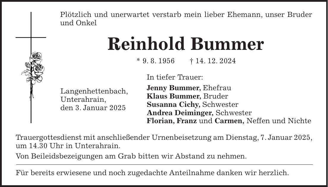 Plötzlich und unerwartet verstarb mein lieber Ehemann, unser Bruder und Onkel Reinhold Bummer * 9. 8. 1956 + 14. 12. 2024 In tiefer Trauer: Jenny Bummer, Ehefrau Klaus Bummer, Bruder Susanna Cichy, Schwester Andrea Deiminger, Schwester Florian, Franz und Carmen, Neffen und Nichte Trauergottesdienst mit anschließender Urnenbeisetzung am Dienstag, 7. Januar 2025, um 14.30 Uhr in Unterahrain. Von Beileidsbezeigungen am Grab bitten wir Abstand zu nehmen. Für bereits erwiesene und noch zugedachte Anteilnahme danken wir herzlich.Langenhettenbach, Unterahrain, den 3. Januar 2025