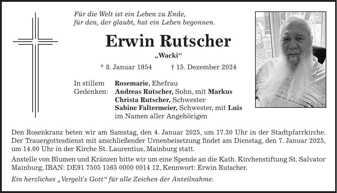 Für die Welt ist ein Leben zu Ende, für den, der glaubt, hat ein Leben begonnen. Erwin Rutscher 'Wacki' * 8. Januar 1954 + 15. Dezember 2024 In stillem Rosemarie, Ehefrau Gedenken: Andreas Rutscher, Sohn, mit Markus Christa Rutscher, Schwester Sabine Faltermeier, Schwester, mit Luis im Namen aller Angehörigen Den Rosenkranz beten wir am Samstag, den 4. Januar 2025, um 17.30 Uhr in der Stadtpfarrkirche. Der Trauergottesdienst mit anschließender Urnenbeisetzung findet am Dienstag, den 7. Januar 2025, um 14.00 Uhr in der Kirche St. Laurentius, Mainburg statt. Anstelle von Blumen und Kränzen bitte wir um eine Spende an die Kath. Kirchenstiftung St. Salvator Mainburg, IBAN: DE***, Kennwort: Erwin Rutscher. Ein herzliches 'Vergelt's Gott' für alle Zeichen der Anteilnahme.