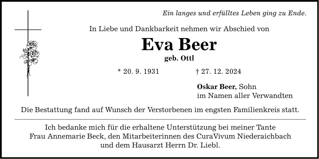 Ein langes und erfülltes Leben ging zu Ende. In Liebe und Dankbarkeit nehmen wir Abschied von Eva Beer geb. Ottl * 20. 9. 1931 _ 27. 12. 2024 Die Bestattung fand auf Wunsch der Verstorbenen im engsten Familienkreis statt. Ich bedanke mich für die erhaltene Unterstützung bei meiner Tante Frau Annemarie Beck, den Mitarbeiterinnen des CuraVivum Niederaichbach und dem Hausarzt Herrn Dr. Liebl. Oskar Beer, Sohn im Namen aller Verwandten