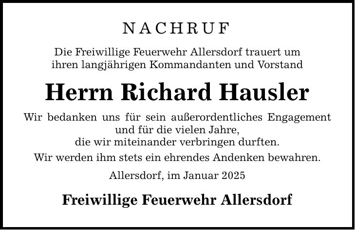 NACHRUF Die Freiwillige Feuerwehr Allersdorf trauert um ihren langjährigen Kommandanten und Vorstand Herrn Richard Hausler Wir bedanken uns für sein außerordentliches Engagement und für die vielen Jahre, die wir miteinander verbringen durften. Wir werden ihm stets ein ehrendes Andenken bewahren. Allersdorf, im Januar 2025 Freiwillige Feuerwehr Allersdorf