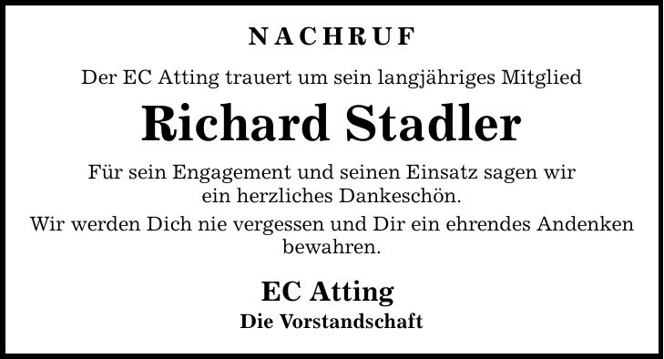 Nachruf Der EC Atting trauert um sein langjähriges Mitglied Richard Stadler Für sein Engagement und seinen Einsatz sagen wir ein herzliches Dankeschön. Wir werden Dich nie vergessen und Dir ein ehrendes Andenken bewahren. EC Atting Die Vorstandschaft