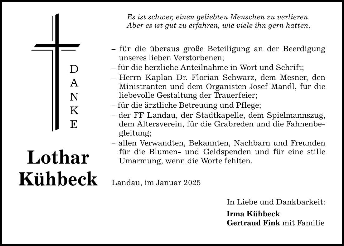 Lothar Kühbeck D A N K E Es ist schwer, einen geliebten Menschen zu verlieren. Aber es ist gut zu erfahren, wie viele ihn gern hatten. - für die überaus große Beteiligung an der Beerdigung unseres lieben Verstorbenen; - für die herzliche Anteilnahme in Wort und Schrift; - Herrn Kaplan Dr. Florian Schwarz, dem Mesner, den Ministranten und dem Organisten Josef Mandl, für die liebevolle Gestaltung der Trauerfeier; - für die ärztliche Betreuung und Pflege; - der FF Landau, der Stadtkapelle, dem Spielmannszug, dem Altersverein, für die Grabreden und die Fahnenbegleitung; - allen Verwandten, Bekannten, Nachbarn und Freunden für die Blumen- und Geldspenden und für eine stille Umarmung, wenn die Worte fehlten. Landau, im Januar 2025 In Liebe und Dankbarkeit: Irma Kühbeck Gertraud Fink mit Familie