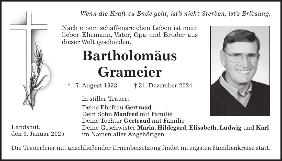  Wenn die Kraft zu Ende geht, ist's nicht Sterben, ist's Erlösung. Nach einem schaffensreichen Leben ist mein lieber Ehemann, Vater, Opa und Bruder aus dieser Welt geschieden. Bartholomäus Grameier * 17. August 1938 + 31. Dezember 2024 In stiller Trauer: Deine Ehefrau Gertraud Dein Sohn Manfred mit Familie Deine Tochter Gertraud mit Familie Deine Geschwister Maria, Hildegard, Elisabeth, Ludwig und Karl im Namen aller Angehörigen Die Trauerfeier mit anschließender Urnenbeisetzung findet im engsten Familienkreise statt.Landshut, den 3. Januar 2025