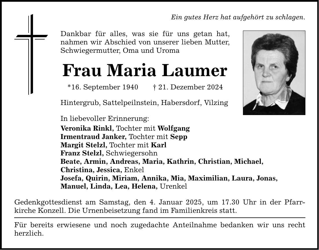 Ein gutes Herz hat aufgehört zu schlagen. Dankbar für alles, was sie für uns getan hat, ­nahmen wir Abschied von unserer lieben Mutter, Schwiegermutter, Oma und Uroma Frau Maria Laumer *16. September 1940 _ 21. Dezember 2024 Hintergrub, Sattelpeilnstein, Habersdorf, Vilzing In liebevoller Erinnerung: Veronika Rinkl, Tochter mit Wolfgang Irmentraud Janker, Tochter mit Sepp Margit Stelzl, Tochter mit Karl Franz Stelzl, Schwiegersohn Beate, Armin, Andreas, Maria, Kathrin, Christian, Michael, Christina, Jessica, Enkel Josefa, Quirin, Miriam, Annika, Mia, Maximilian, Laura, Jonas, Manuel, Linda, Lea, Helena, Urenkel Gedenkgottesdienst am Samstag, den 4. Januar 2025, um 17.30 Uhr in der Pfarr­kirche Konzell. Die Urnenbeisetzung fand im Familienkreis statt. Für bereits erwiesene und noch zugedachte Anteilnahme bedanken wir uns recht herzlich.