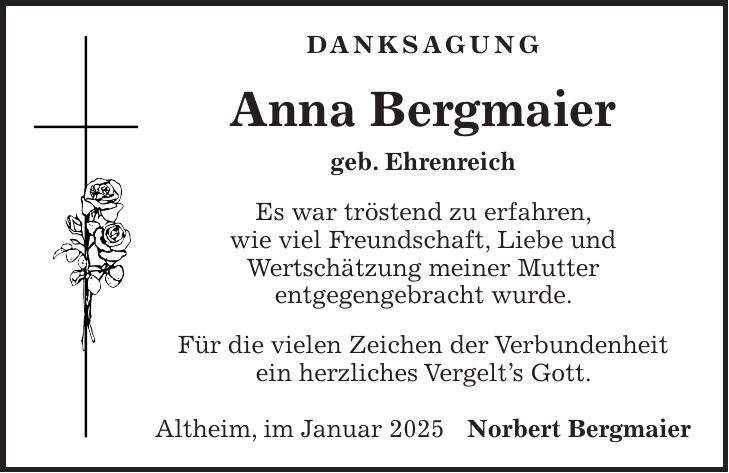 Danksagung Anna Bergmaier geb. Ehrenreich Es war tröstend zu erfahren, wie viel Freundschaft, Liebe und Wertschätzung meiner Mutter entgegengebracht wurde. Für die vielen Zeichen der Verbundenheit ein herzliches Vergelt's Gott. Altheim, im Januar 2025Norbert Bergmaier