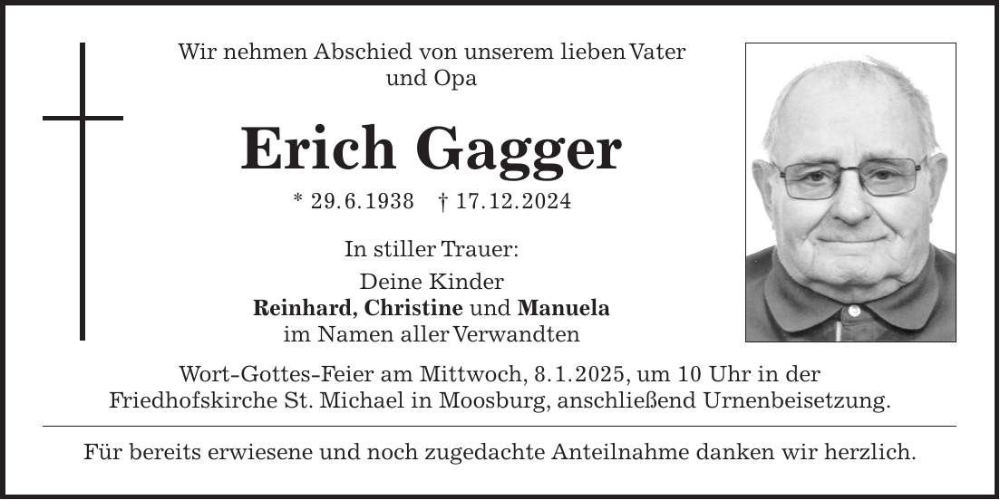 Wir nehmen Abschied von unserem lieben Vater und Opa Erich Gagger * 29. 6. 1938 + 17. 12. 2024 In stiller Trauer: Deine Kinder Reinhard, Christine und Manuela im Namen aller Verwandten Wort-Gottes-Feier am Mittwoch, 8. 1. 2025, um 10 Uhr in der Friedhofskirche St. Michael in Moosburg, anschließend Urnenbeisetzung. Für bereits erwiesene und noch zugedachte Anteilnahme danken wir herzlich.