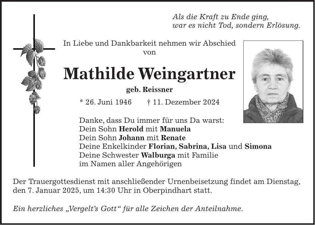 Als die Kraft zu Ende ging, war es nicht Tod, sondern Erlösung. In Liebe und Dankbarkeit nehmen wir Abschied von Mathilde Weingartner geb. Reissner * 26. Juni 1946 + 11. Dezember 2024 Danke, dass Du immer für uns Da warst: Dein Sohn Herold mit Manuela Dein Sohn Johann mit Renate Deine Enkelkinder Florian, Sabrina, Lisa und Simona Deine Schwester Walburga mit Familie im Namen aller Angehörigen Der Trauergottesdienst mit anschließender Urnenbeisetzung findet am Dienstag, den 7. Januar 2025, um 14:30 Uhr in Oberpindhart statt. Ein herzliches 'Vergelt's Gott' für alle Zeichen der Anteilnahme.