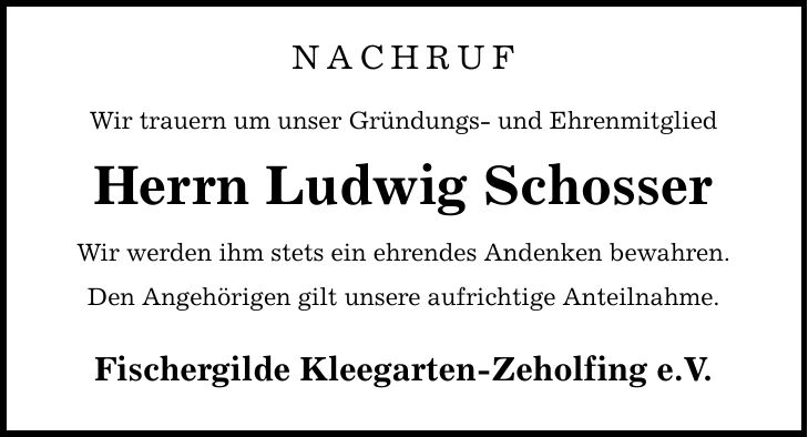 NACHRUF Wir trauern um unser Gründungs- und Ehrenmitglied Herrn Ludwig Schosser Wir werden ihm stets ein ehrendes Andenken bewahren. Den Angehörigen gilt unsere aufrichtige Anteilnahme. Fischergilde Kleegarten-Zeholfing e.V.