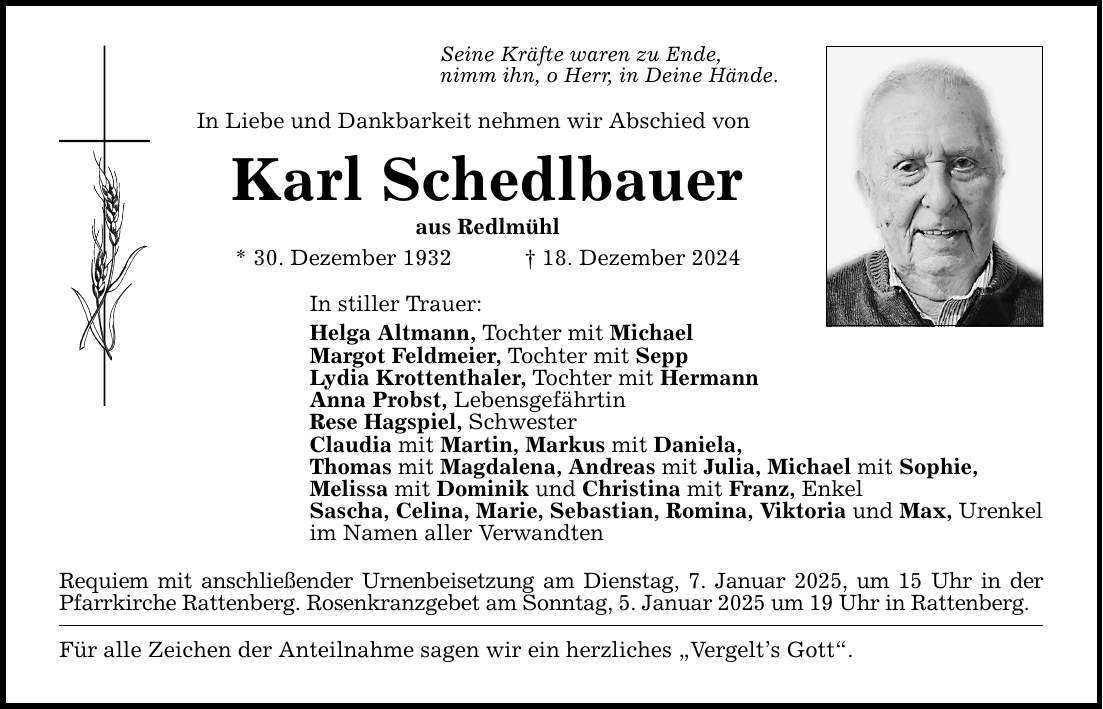 Seine Kräfte waren zu Ende, nimm ihn, o Herr, in Deine Hände. In Liebe und Dankbarkeit nehmen wir Abschied von Karl Schedlbauer aus Redlmühl * 30. Dezember 1932 _ 18. Dezember 2024 In stiller Trauer: Helga Altmann, Tochter mit Michael Margot Feldmeier, Tochter mit Sepp Lydia Krottenthaler, Tochter mit Hermann Anna Probst, Lebensgefährtin Rese Hagspiel, Schwester Claudia mit Martin, Markus mit Daniela, Thomas mit Magdalena, Andreas mit Julia, Michael mit Sophie, Melissa mit Dominik und Christina mit Franz, Enkel Sascha, Celina, Marie, Sebastian, Romina, Viktoria und Max, Urenkel im Namen aller Verwandten Requiem mit anschließender Urnenbeisetzung am Dienstag, 7. Januar 2025, um 15 Uhr in der Pfarrkirche Rattenberg. Rosenkranzgebet am Sonntag, 5. Januar 2025 um 19 Uhr in Rattenberg. Für alle Zeichen der Anteilnahme sagen wir ein herzliches 