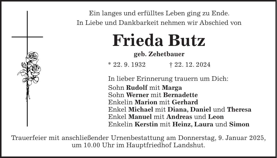 Ein langes und erfülltes Leben ging zu Ende. In Liebe und Dankbarkeit nehmen wir Abschied von Frieda Butz geb. Zehetbauer * 22. 9. 1932 + 22. 12. 2024 In lieber Erinnerung trauern um Dich: Sohn Rudolf mit Marga Sohn Werner mit Bernadette Enkelin Marion mit Gerhard Enkel Michael mit Diana, Daniel und Theresa Enkel Manuel mit Andreas und Leon Enkelin Kerstin mit Heinz, Laura und Simon Trauerfeier mit anschließender Urnenbestattung am Donnerstag, 9. Januar 2025, um 10.00 Uhr im Hauptfriedhof Landshut.