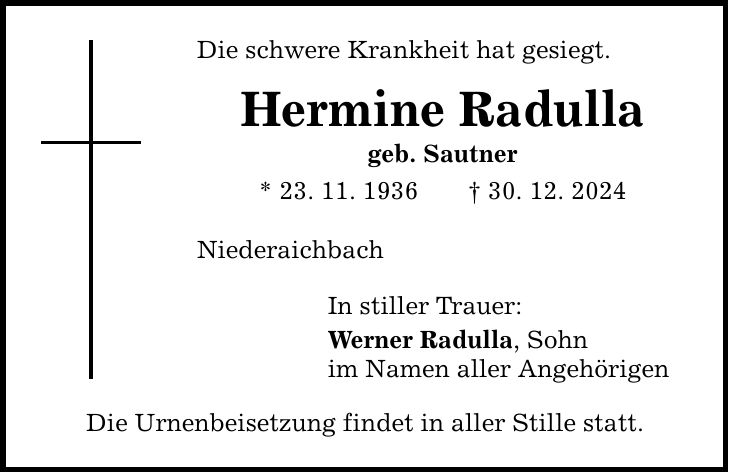 Die schwere Krankheit hat gesiegt. Hermine Radulla geb. Sautner * 23. 11. 1936 _ 30. 12. 2024 Niederaichbach In stiller Trauer: Werner Radulla, Sohn im Namen aller Angehörigen Die Urnenbeisetzung findet in aller Stille statt.