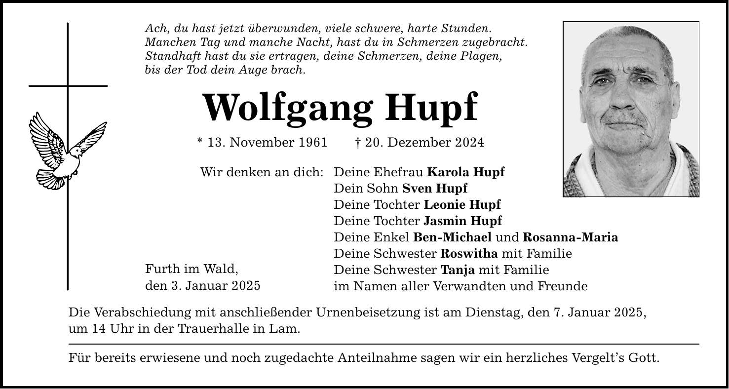 Ach, du hast jetzt überwunden, viele schwere, harte Stunden. Manchen Tag und manche Nacht, hast du in Schmerzen zugebracht. Standhaft hast du sie ertragen, deine Schmerzen, deine Plagen, bis der Tod dein Auge brach. Wolfgang Hupf * 13. November 1961 _ 20. Dezember 2024 Wir denken an dich: Deine Ehefrau Karola Hupf Dein Sohn Sven Hupf Deine Tochter Leonie Hupf Deine Tochter Jasmin Hupf Deine Enkel Ben-Michael und Rosanna-Maria Deine Schwester Roswitha mit Familie Deine Schwester Tanja mit Familie im Namen aller Verwandten und Freunde Furth im Wald, den 3. Januar 2025 Die Verabschiedung mit anschließender Urnenbeisetzung ist am Dienstag, den 7. Januar 2025, um 14 Uhr in der Trauerhalle in Lam. Für bereits erwiesene und noch zugedachte Anteilnahme sagen wir ein herzliches Vergelt's Gott.