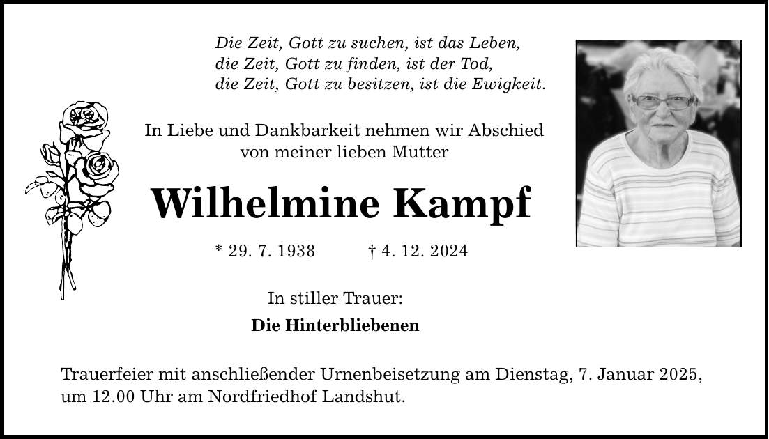 Die Zeit, Gott zu suchen, ist das Leben, die Zeit, Gott zu finden, ist der Tod, die Zeit, Gott zu besitzen, ist die Ewigkeit. In Liebe und Dankbarkeit nehmen wir Abschied von meiner lieben Mutter Wilhelmine Kampf * 29. 7. 1938 _ 4. 12. 2024 In stiller Trauer: Die Hinterbliebenen Trauerfeier mit anschließender Urnenbeisetzung am Dienstag, 7. Januar 2025, um 12.00 Uhr am Nordfriedhof Landshut.