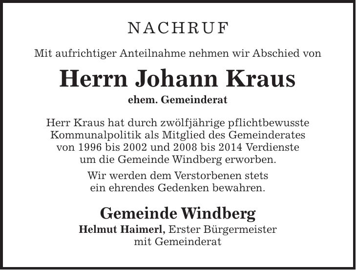 NACHRUF Mit aufrichtiger Anteilnahme nehmen wir Abschied von Herrn Johann Kraus ehem. Gemeinderat Herr Kraus hat durch zwölfjährige pflichtbewusste Kommunalpolitik als Mitglied des Gemeinderates von 1996 bis 2002 und 2008 bis 2014 Verdienste um die Gemeinde Windberg erworben. Wir werden dem Verstorbenen stets ein ehrendes Gedenken bewahren. Gemeinde Windberg Helmut Haimerl, Erster Bürgermeister mit Gemeinderat