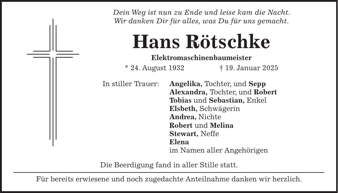  Dein Weg ist nun zu Ende und leise kam die Nacht. Wir danken Dir für alles, was Du für uns gemacht. Hans Rötschke Elektromaschinenbaumeister * 24. August 1932 + 19. Januar 2025 In stiller Trauer: Angelika, Tochter, und Sepp Alexandra, Tochter, und Robert Tobias und Sebastian, Enkel Elsbeth, Schwägerin Andrea, Nichte Robert und Melina Stewart, Neffe Elena im Namen aller Angehörigen Die Beerdigung fand in aller Stille statt. Für bereits erwiesene und noch zugedachte Anteilnahme danken wir herzlich.