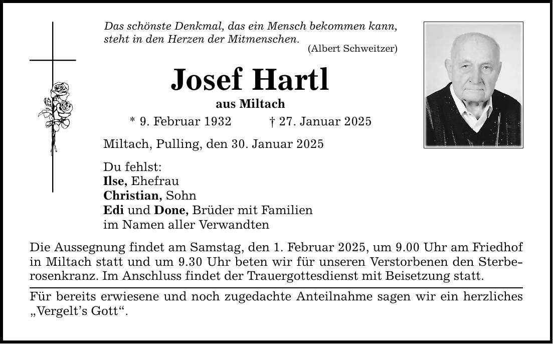 Das schönste Denkmal, das ein Mensch bekommen kann, steht in den Herzen der Mitmenschen. (Albert Schweitzer) Josef Hartl aus Miltach * 9. Februar 1932 _ 27. Januar 2025 Miltach, Pulling, den 30. Januar 2025 Du fehlst: Ilse, Ehefrau Christian, Sohn Edi und Done, Brüder mit Familien im Namen aller Verwandten Die Aussegnung findet am Samstag, den 1. Februar 2025, um 9.00 Uhr am Friedhof in Miltach statt und um 9.30 Uhr beten wir für unseren Verstorbenen den Sterberosenkranz. Im Anschluss findet der Trauergottesdienst mit Beisetzung statt. Für bereits erwiesene und noch zugedachte Anteilnahme sagen wir ein herzliches 