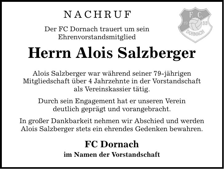 NACHRUF Der FC Dornach trauert um sein Ehrenvorstandsmitglied Herrn Alois Salzberger Alois Salzberger war während seiner 79-jährigen Mitgliedschaft über 4 Jahrzehnte in der Vorstandschaft als Vereinskassier tätig. Durch sein Engagement hat er unseren Verein deutlich geprägt und vorangebracht. In großer Dankbarkeit nehmen wir Abschied und werden Alois Salzberger stets ein ehrendes Gedenken bewahren. FC Dornach im Namen der Vorstandschaft