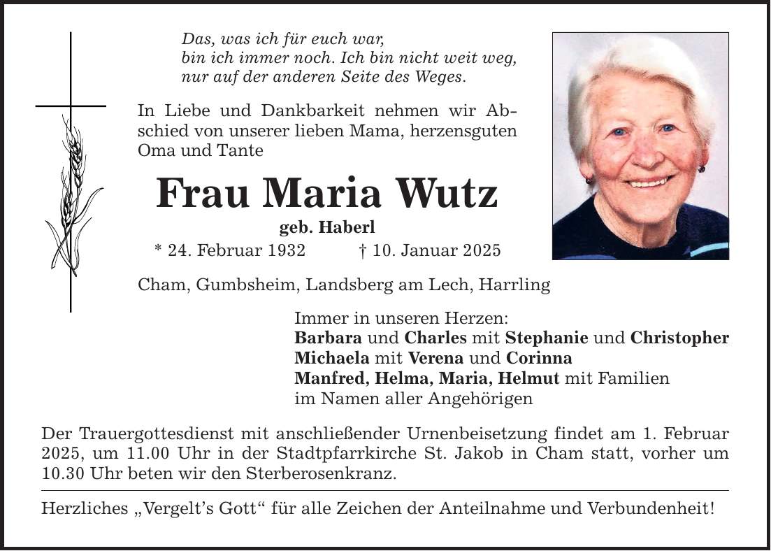 Das, was ich für euch war, bin ich immer noch. Ich bin nicht weit weg, nur auf der anderen Seite des Weges. In Liebe und Dankbarkeit nehmen wir Abschied von unserer lieben Mama, herzensguten Oma und Tante Frau Maria Wutz geb. Haberl * 24. Februar 1932 _ 10. Januar 2025 Cham, Gumbsheim, Landsberg am Lech, Harrling Immer in unseren Herzen: Barbara und Charles mit Stephanie und Christopher Michaela mit Verena und Corinna Manfred, Helma, Maria, Helmut mit Familien im Namen aller Angehörigen Der Trauergottesdienst mit anschließender Urnenbeisetzung findet am 1. Februar 2025, um 11.00 Uhr in der Stadtpfarrkirche St. Jakob in Cham statt, vorher um 10.30 Uhr beten wir den Sterberosenkranz. Herzliches 