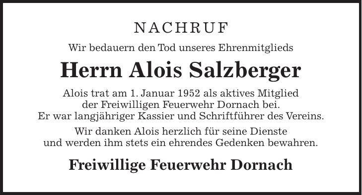 NACHRUF Wir bedauern den Tod unseres Ehrenmitglieds Herrn Alois Salzberger Alois trat am 1. Januar 1952 als aktives Mitglied der Freiwilligen Feuerwehr Dornach bei. Er war langjähriger Kassier und Schriftführer des Vereins. Wir danken Alois herzlich für seine Dienste und werden ihm stets ein ehrendes Gedenken bewahren. Freiwillige Feuerwehr Dornach