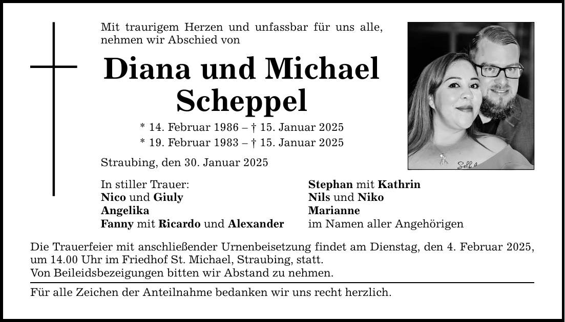 Mit traurigem Herzen und unfassbar für uns alle, nehmen wir Abschied von Diana und Michael Scheppel * 14. Februar 1986 - _ 15. Januar 2025 * 19. Februar 1983 - _ 15. Januar 2025 Straubing, den 30. Januar 2025 In stiller Trauer: Nico und Giuly Angelika Fanny mit Ricardo und Alexander Die Trauerfeier mit anschließender Urnenbeisetzung findet am Dienstag, den 4. Februar 2025, um 14.00 Uhr im Friedhof St. Michael, Straubing, statt. Von Beileidsbezeigungen bitten wir Abstand zu nehmen. Für alle Zeichen der Anteilnahme bedanken wir uns recht herzlich. Stephan mit Kathrin Nils und Niko Marianne im Namen aller Angehörigen