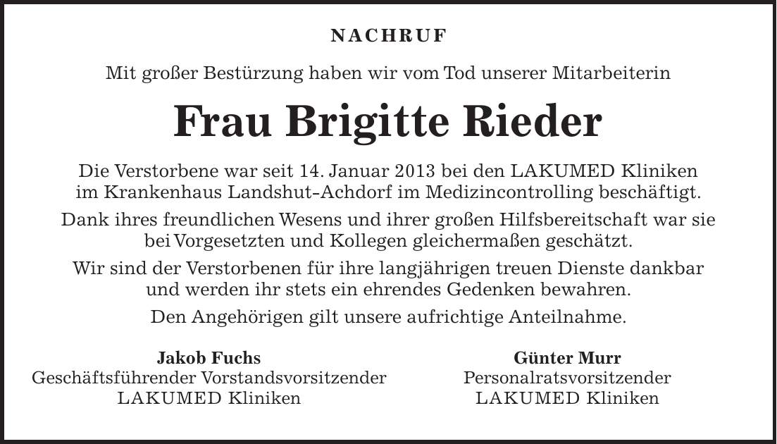  Nachruf Mit großer Bestürzung haben wir vom Tod unserer Mitarbeiterin Frau Brigitte Rieder Die Verstorbene war seit 14. Januar 2013 bei den LAKUMED Kliniken im Krankenhaus Landshut-Achdorf im Medizincontrolling beschäftigt. Dank ihres freundlichen Wesens und ihrer großen Hilfsbereitschaft war sie bei Vorgesetzten und Kollegen gleichermaßen geschätzt. Wir sind der Verstorbenen für ihre langjährigen treuen Dienste dankbar und werden ihr stets ein ehrendes Gedenken bewahren. Den Angehörigen gilt unsere aufrichtige Anteilnahme.Jakob Fuchs Geschäftsführender Vorstandsvorsitzender LAKUMED Kliniken Günter Murr Personalratsvorsitzender LAKUMED Kliniken