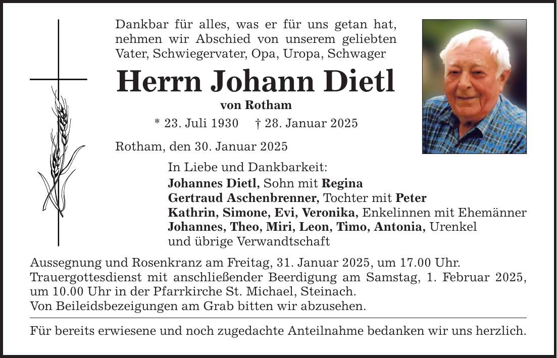 Dankbar für alles, was er für uns getan hat, nehmen wir Abschied von unserem geliebten Vater, Schwiegervater, Opa, Uropa, Schwager Herrn Johann Dietl von Rotham * 23. Juli 1930 _ 28. Januar 2025 Rotham, den 30. Januar 2025 In Liebe und Dankbarkeit: Johannes Dietl, Sohn mit Regina Gertraud Aschenbrenner, Tochter mit Peter Kathrin, Simone, Evi, Veronika, Enkelinnen mit Ehemänner Johannes, Theo, Miri, Leon, Timo, Antonia, Urenkel und übrige Verwandtschaft Aussegnung und Rosenkranz am Freitag, 31. Januar 2025, um 17.00 Uhr. Trauergottesdienst mit anschließender Beerdigung am Samstag, 1. Februar 2025, um 10.00 Uhr in der Pfarrkirche St. Michael, Steinach. Von Beileidsbezeigungen am Grab bitten wir abzusehen. Für bereits erwiesene und noch zugedachte Anteilnahme bedanken wir uns herzlich.